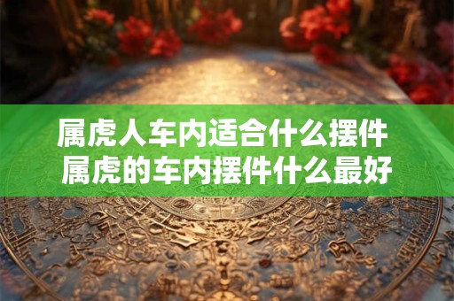 属虎人车内适合什么摆件 属虎的车内摆件什么最好