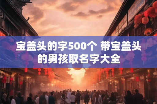 宝盖头的字500个 带宝盖头的男孩取名字大全 宝盖头的字500个 带宝盖头的男孩取名字大全