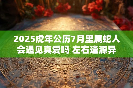 2025虎年公历7月里属蛇人会遇见真爱吗 左右逢源异性缘佳