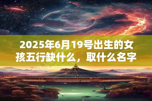 2025年6月19号出生的女孩五行缺什么，取什么名字好