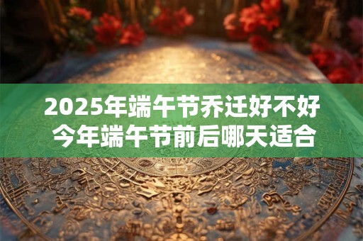 2025年端午节乔迁好不好 今年端午节前后哪天适合搬家