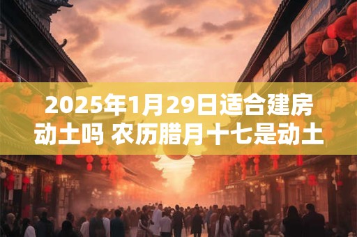 2025年1月29日适合建房动土吗 农历腊月十七是动土吉日吗