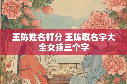 王陈姓名打分 王陈取名字大全女孩三个字