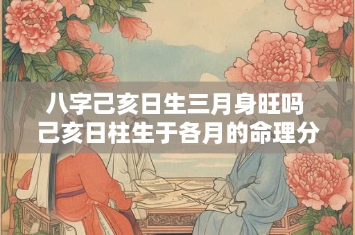 八字己亥日生三月身旺吗 己亥日柱生于各月的命理分析