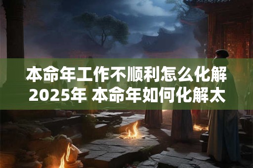 本命年工作不顺利怎么化解2025年 本命年如何化解太岁