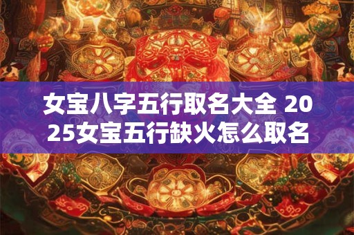 女宝八字五行取名大全 2025女宝五行缺火怎么取名