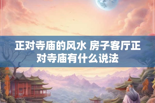 正对寺庙的风水 房子客厅正对寺庙有什么说法