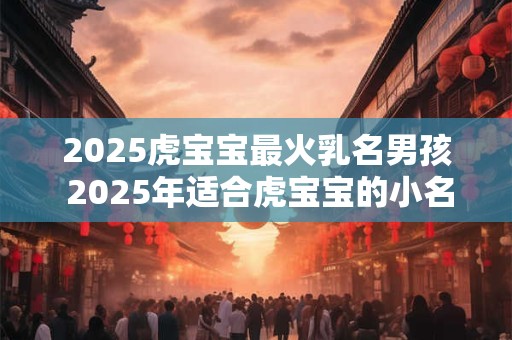 2025虎宝宝最火乳名男孩 2025年适合虎宝宝的小名大全