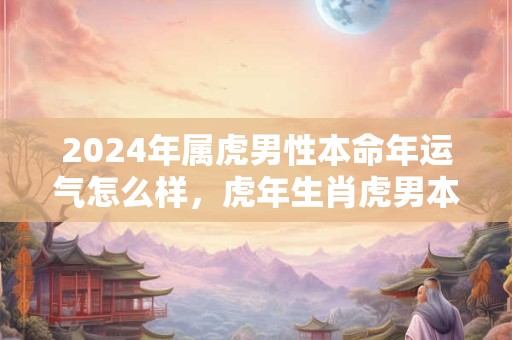 2024年属虎男性本命年运气怎么样，虎年生肖虎男本命年会倒霉吗