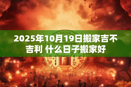 2025年10月19日搬家吉不吉利 什么日子搬家好