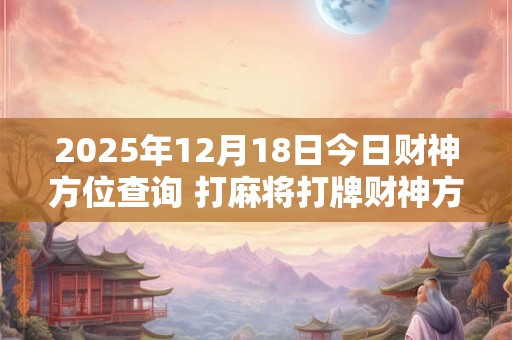2025年12月18日今日财神方位查询 打麻将打牌财神方位！