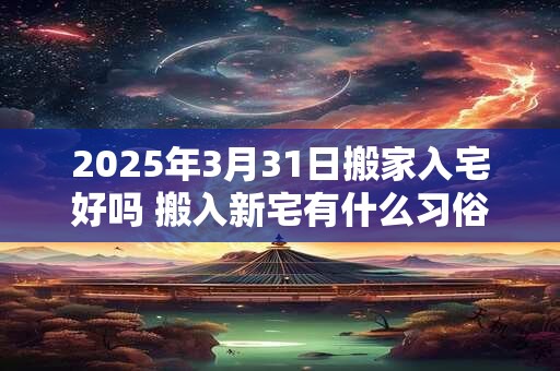 2025年3月31日搬家入宅好吗 搬入新宅有什么习俗