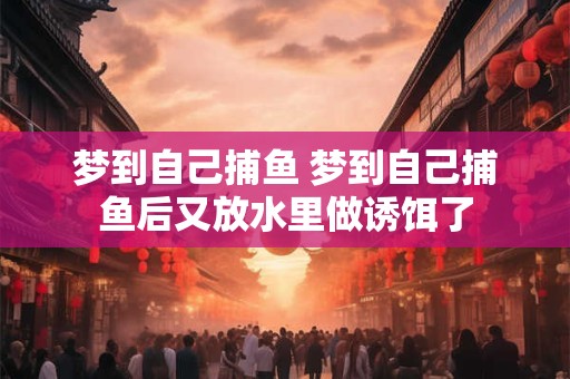 梦到自己捕鱼 梦到自己捕鱼后又放水里做诱饵了