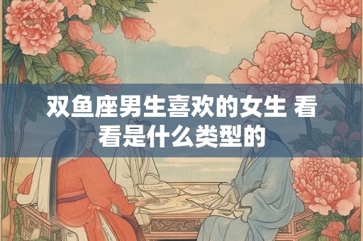 双鱼座男生喜欢的女生 看看是什么类型的