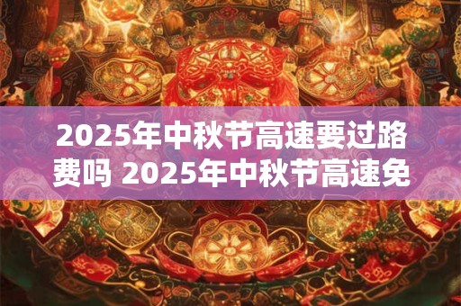 2025年中秋节高速要过路费吗 2025年中秋节高速免费时间！