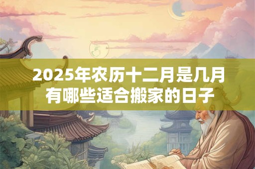 2025年农历十二月是几月 有哪些适合搬家的日子