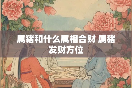 属猪和什么属相合财 属猪发财方位