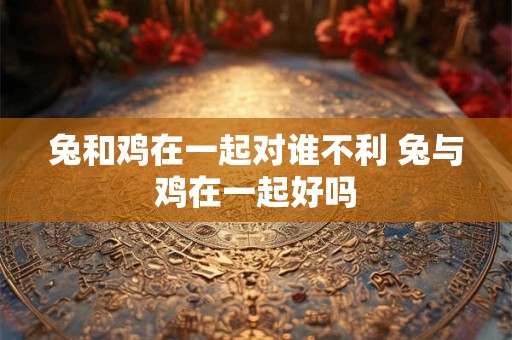 兔和鸡在一起对谁不利 兔与鸡在一起好吗