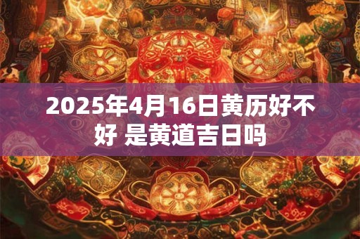 2025年4月16日黄历好不好 是黄道吉日吗