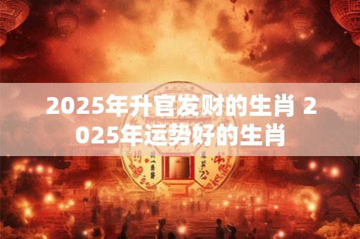 2025年升官发财的生肖 2025年运势好的生肖