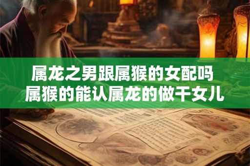 属龙之男跟属猴的女配吗 属猴的能认属龙的做干女儿吗