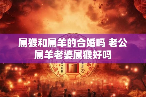属猴和属羊的合婚吗 老公属羊老婆属猴好吗 属猴和属羊的合婚吗 老公属羊老婆属猴好吗