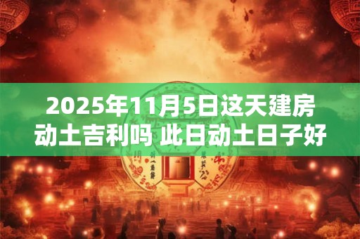 2025年11月5日这天建房动土吉利吗 此日动土日子好吗