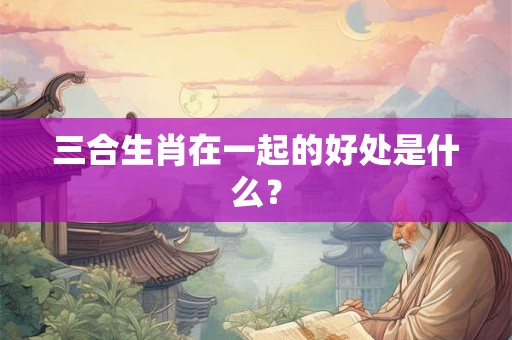 三合生肖在一起的好处是什么？