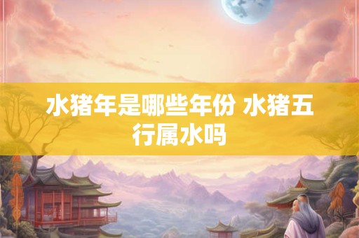 水猪年是哪些年份 水猪五行属水吗
