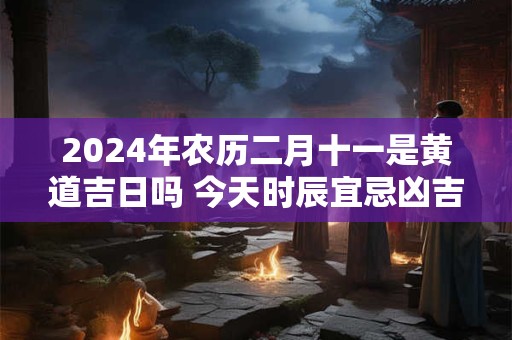 2024年农历二月十一是黄道吉日吗 今天时辰宜忌凶吉