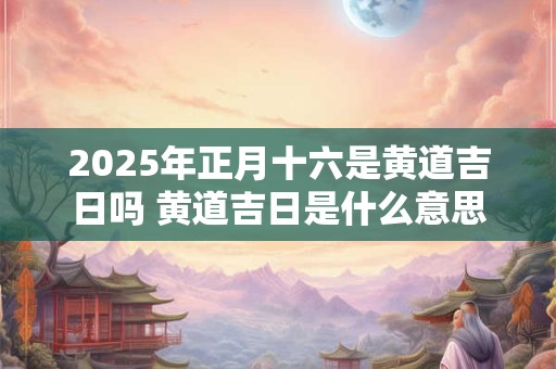 2025年正月十六是黄道吉日吗 黄道吉日是什么意思