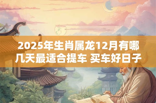 2025年生肖属龙12月有哪几天最适合提车 买车好日子分析 2025年生肖属龙12月有哪几天最适合提车 买车好日子分析