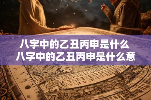 八字中的乙丑丙申是什么 八字中的乙丑丙申是什么意思