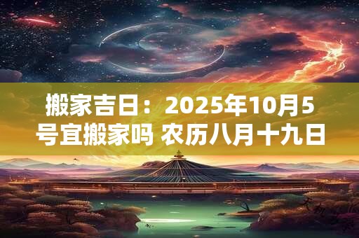 搬家吉日：2025年10月5号宜搬家吗 农历八月十九日子好吗