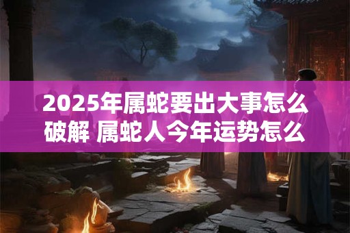2025年属蛇要出大事怎么破解 属蛇人今年运势怎么样