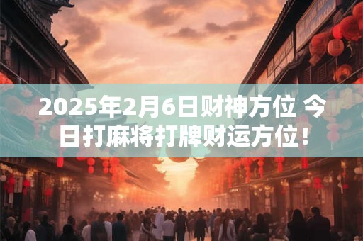 2025年2月6日财神方位 今日打麻将打牌财运方位！