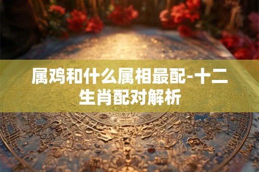 属鸡和什么属相最配-十二生肖配对解析
