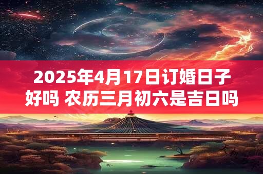 2025年4月17日订婚日子好吗 农历三月初六是吉日吗