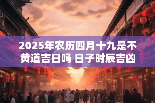 2025年农历四月十九是不黄道吉日吗 日子时辰吉凶
