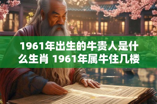 1961年出生的牛贵人是什么生肖 1961年属牛住几楼最旺