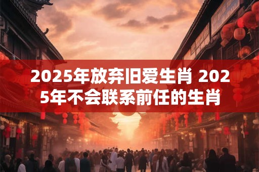 2025年放弃旧爱生肖 2025年不会联系前任的生肖