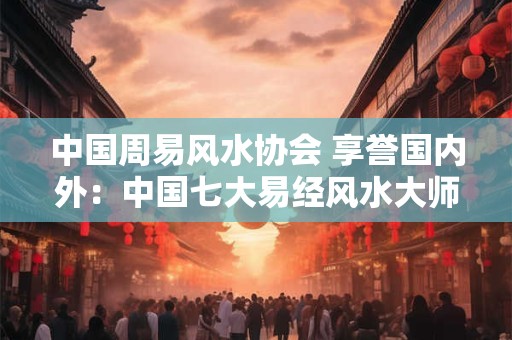 中国周易风水协会 享誉国内外：中国七大易经风水大师