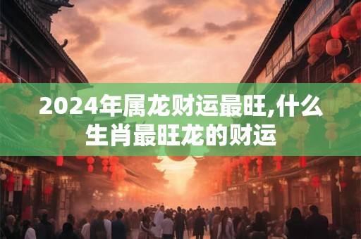 2024年属龙财运最旺,什么生肖最旺龙的财运