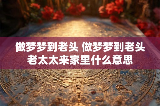 做梦梦到老头 做梦梦到老头老太太来家里什么意思