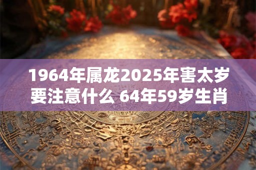 1964年属龙2025年害太岁要注意什么 64年59岁生肖龙逢兔年运势如何