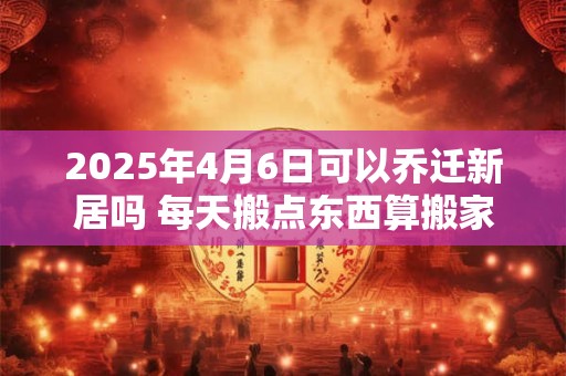 2025年4月6日可以乔迁新居吗 每天搬点东西算搬家么