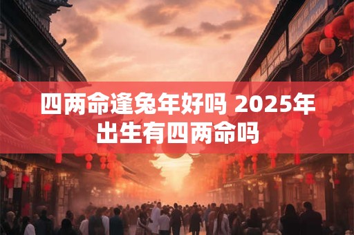 四两命逢兔年好吗 2025年出生有四两命吗 四两命逢兔年好吗 2025年出生有四两命吗