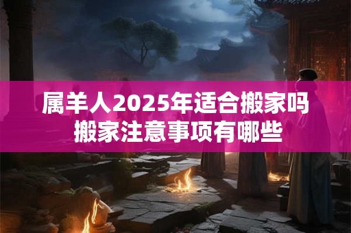 属羊人2025年适合搬家吗 搬家注意事项有哪些 属羊人2025年适合搬家吗 搬家注意事项有哪些