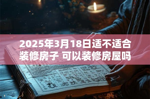 2025年3月18日适不适合装修房子 可以装修房屋吗
