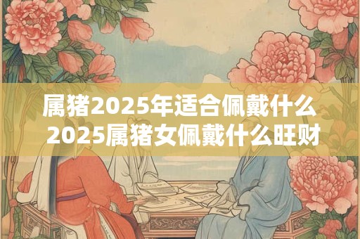 属猪2025年适合佩戴什么 2025属猪女佩戴什么旺财